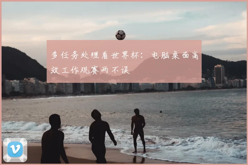 多任务处理看世界杯：电脑桌面高效工作观赛两不误