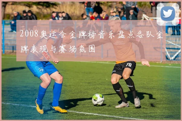 2008奥运会金牌榜音乐盘点各队金牌表现与赛场氛围