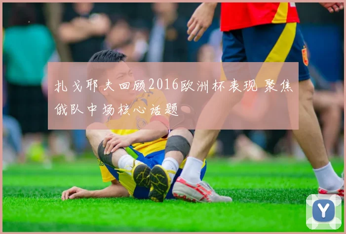 扎戈耶夫回顾2016欧洲杯表现 聚焦俄队中场核心话题