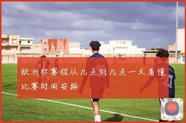 欧洲杯赛程从几点到几点一文看懂比赛时间安排