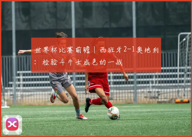 世界杯比赛前瞻丨西班牙2-1奥地利：检验斗牛士成色的一战
